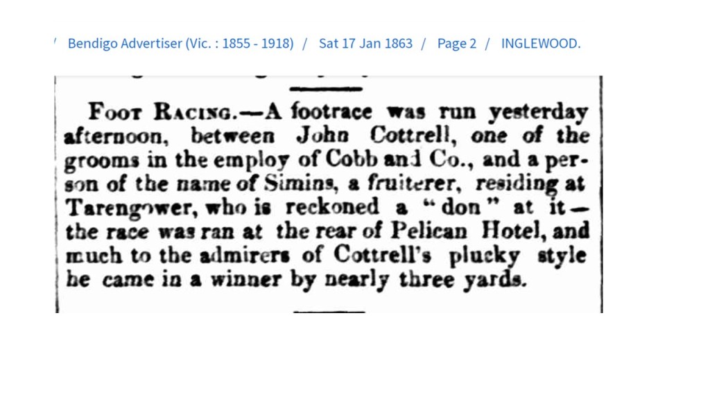  Bendigo Advertiser (Vic. : 1855 - 1918)  Sat 17 Jan 1863 Page 2 INGLEWOOD.

FOOT RACING.--A footrace was run yesterday afternoon, between John Cottrell, one of the grooms in the employ of Cobb and Co., and a person of the name of Simins, a fruiterer, residing at
Tarengower, who is reckoned a "don" at it -- the race was ran at the rear of Pelican Hotel, and much to the admirers of Cottrell's plucky style
he came in a winner by nearly three yards.